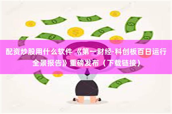 配资炒股用什么软件 《第一财经·科创板百日运行全景报告》重磅发布（下载链接）