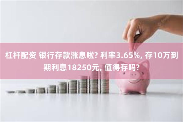 杠杆配资 银行存款涨息啦? 利率3.65%, 存10万到期利息18250元, 值得存吗?