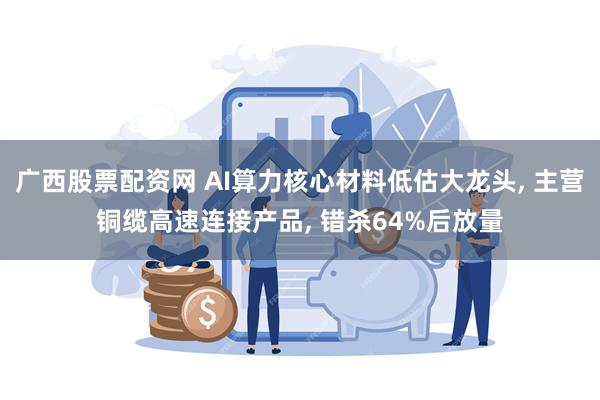 广西股票配资网 AI算力核心材料低估大龙头, 主营铜缆高速连接产品, 错杀64%后放量