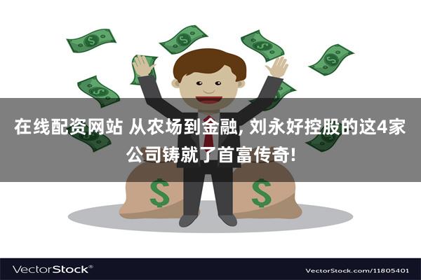 在线配资网站 从农场到金融, 刘永好控股的这4家公司铸就了首富传奇!