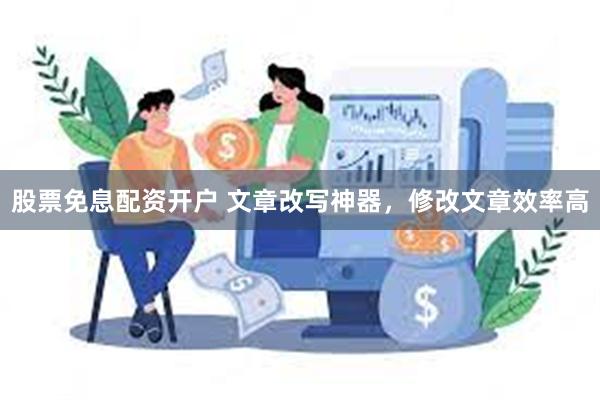 股票免息配资开户 文章改写神器，修改文章效率高