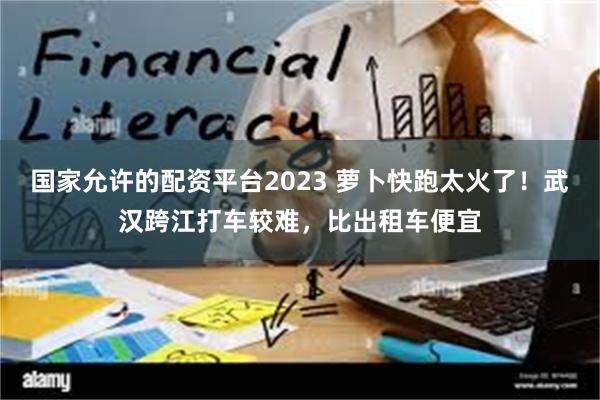 国家允许的配资平台2023 萝卜快跑太火了！武汉跨江打车较难，比出租车便宜