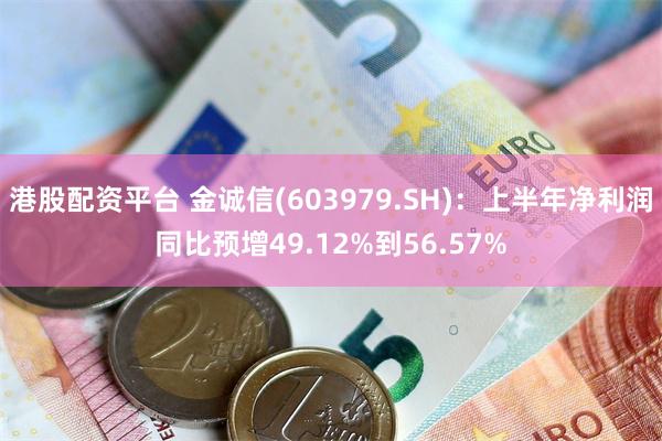 港股配资平台 金诚信(603979.SH)：上半年净利润同比预增49.12%到56.57%