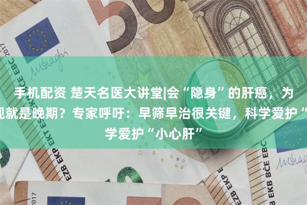 手机配资 楚天名医大讲堂|会“隐身”的肝癌，为何一发现就是晚期？专家呼吁：早筛早治很关键，科学爱护“小心肝”