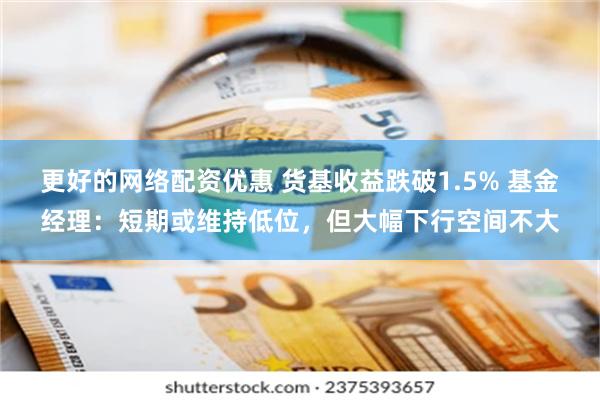 更好的网络配资优惠 货基收益跌破1.5% 基金经理：短期或维持低位，但大幅下行空间不大