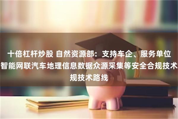 十倍杠杆炒股 自然资源部：支持车企、服务单位探索智能网联汽车地理信息数据众源采集等安全合规技术路线