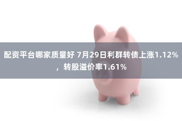 配资平台哪家质量好 7月29日利群转债上涨1.12%，转股溢价率1.61%