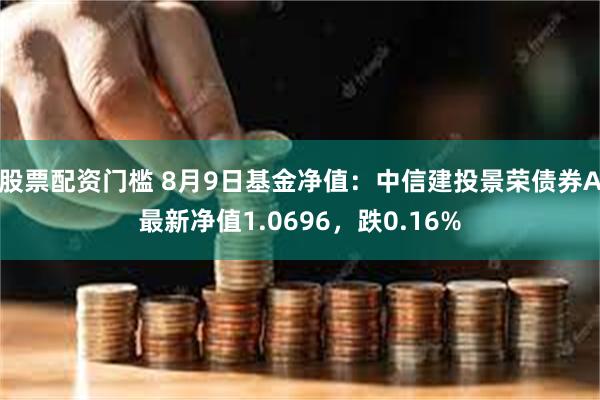 股票配资门槛 8月9日基金净值：中信建投景荣债券A最新净值1.0696，跌0.16%