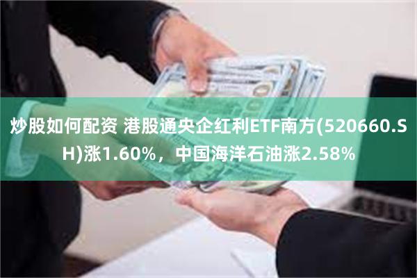 炒股如何配资 港股通央企红利ETF南方(520660.SH)涨1.60%，中国海洋石油涨2.58%