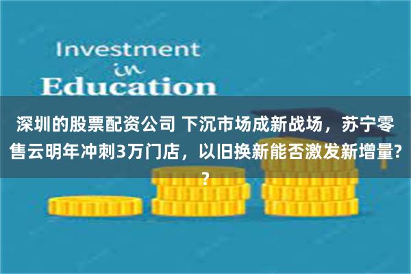 深圳的股票配资公司 下沉市场成新战场，苏宁零售云明年冲刺3万门店，以旧换新能否激发新增量?