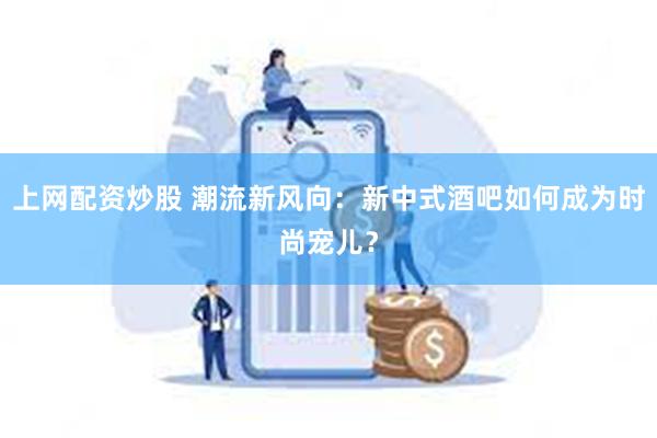 上网配资炒股 潮流新风向：新中式酒吧如何成为时尚宠儿？