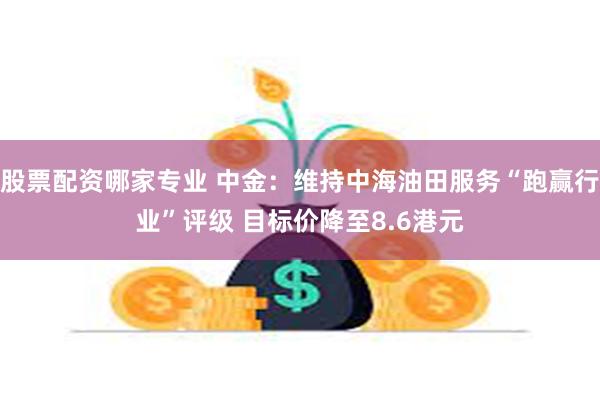 股票配资哪家专业 中金：维持中海油田服务“跑赢行业”评级 目标价降至8.6港元