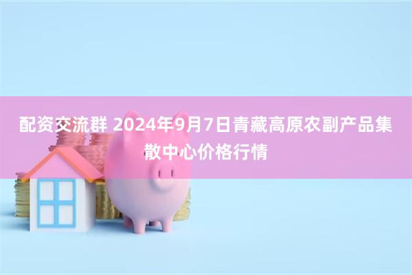 配资交流群 2024年9月7日青藏高原农副产品集散中心价格行情