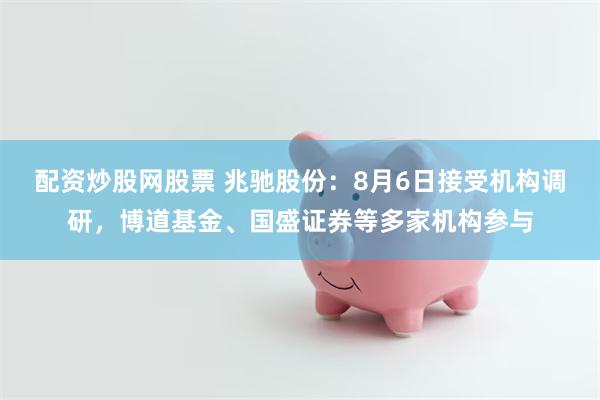 配资炒股网股票 兆驰股份：8月6日接受机构调研，博道基金、国盛证券等多家机构参与