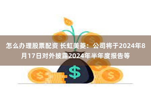 怎么办理股票配资 长虹美菱：公司将于2024年8月17日对外披露2024年半年度报告等