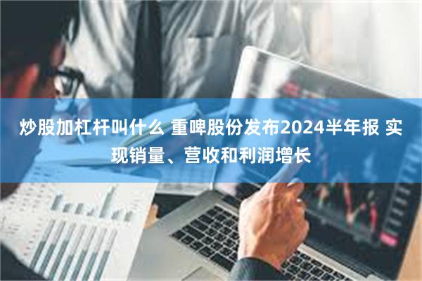 炒股加杠杆叫什么 重啤股份发布2024半年报 实现销量、营收和利润增长