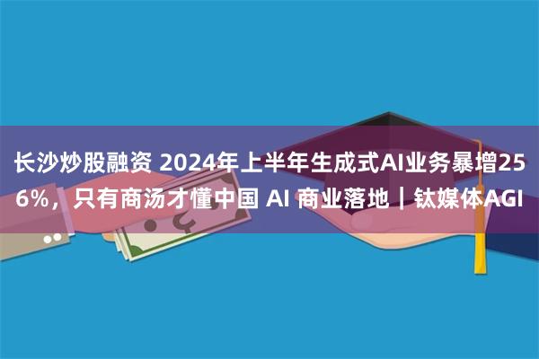 长沙炒股融资 2024年上半年生成式AI业务暴增256%，只有商汤才懂中国 AI 商业落地｜钛媒体AGI