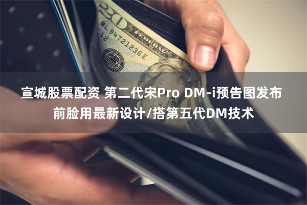 宣城股票配资 第二代宋Pro DM-i预告图发布 前脸用最新设计/搭第五代DM技术