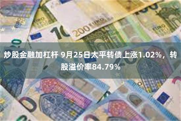 炒股金融加杠杆 9月25日太平转债上涨1.02%，转股溢价率84.79%