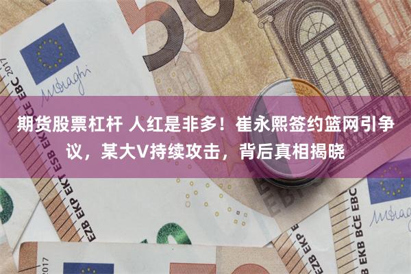 期货股票杠杆 人红是非多！崔永熙签约篮网引争议，某大V持续攻击，背后真相揭晓