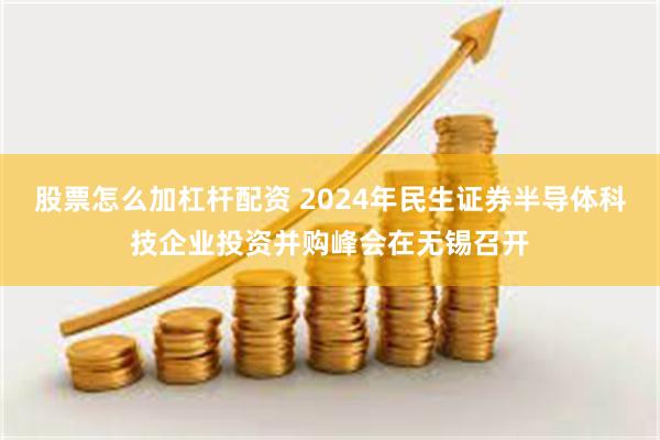 股票怎么加杠杆配资 2024年民生证券半导体科技企业投资并购峰会在无锡召开