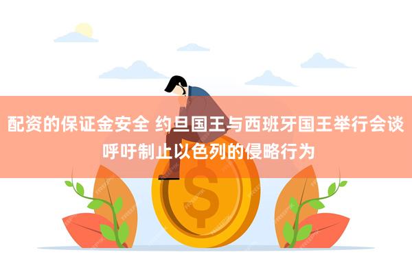 配资的保证金安全 约旦国王与西班牙国王举行会谈 呼吁制止以色列的侵略行为