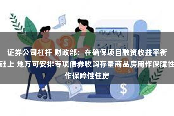 证券公司杠杆 财政部：在确保项目融资收益平衡的基础上 地方可安排专项债券收购存量商品房用作保障性住房