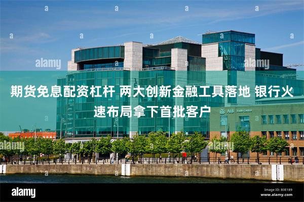 期货免息配资杠杆 两大创新金融工具落地 银行火速布局拿下首批客户