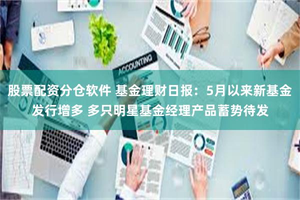 股票配资分仓软件 基金理财日报：5月以来新基金发行增多 多只明星基金经理产品蓄势待发