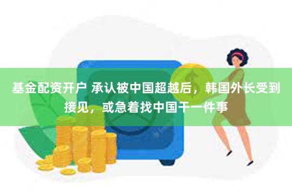 基金配资开户 承认被中国超越后，韩国外长受到接见，或急着找中国干一件事