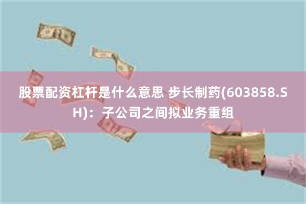 股票配资杠杆是什么意思 步长制药(603858.SH)：子公司之间拟业务重组