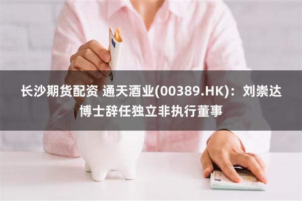 长沙期货配资 通天酒业(00389.HK)：刘崇达博士辞任独立非执行董事