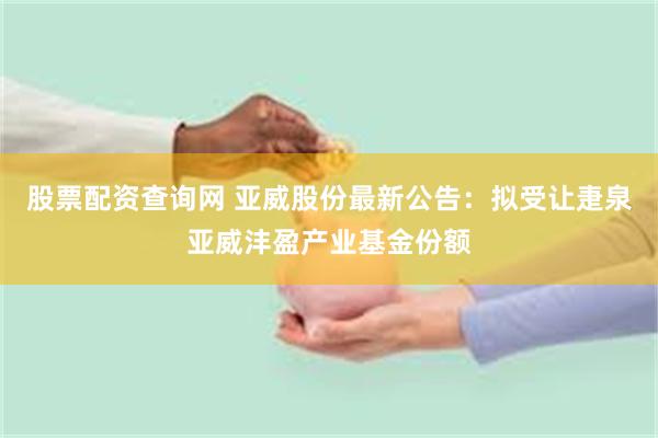 股票配资查询网 亚威股份最新公告：拟受让疌泉亚威沣盈产业基金份额