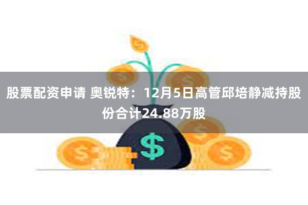 股票配资申请 奥锐特：12月5日高管邱培静减持股份合计24.88万股