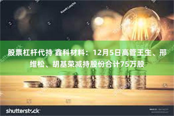 股票杠杆代持 鑫科材料：12月5日高管王生、邢维松、胡基荣减持股份合计75万股