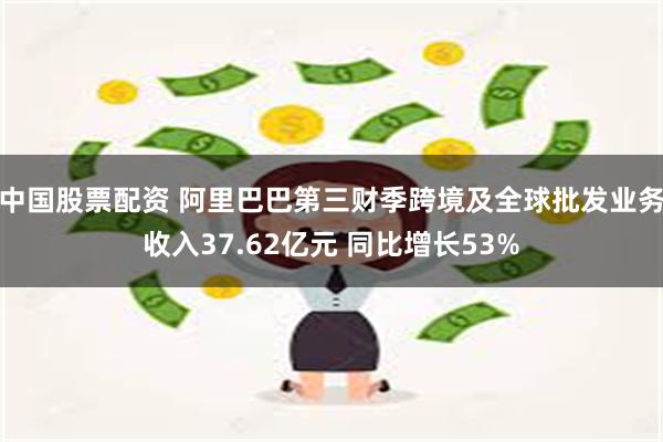 中国股票配资 阿里巴巴第三财季跨境及全球批发业务收入37.62亿元 同比增长53%