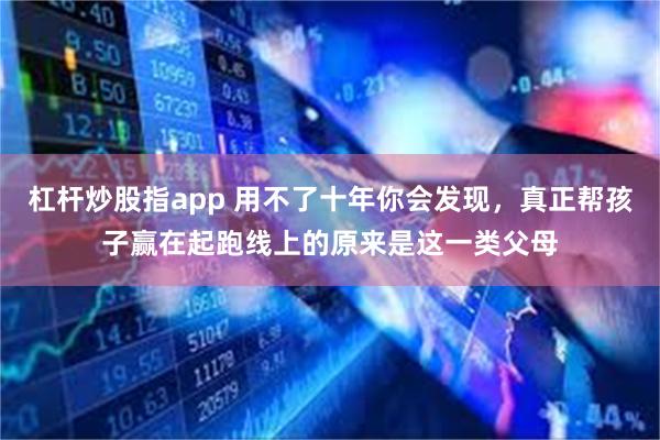 杠杆炒股指app 用不了十年你会发现，真正帮孩子赢在起跑线上的原来是这一类父母