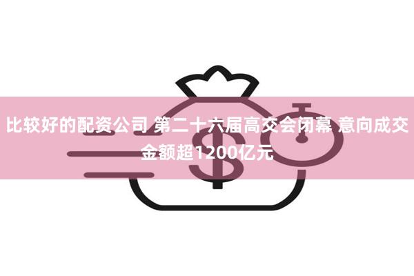 比较好的配资公司 第二十六届高交会闭幕 意向成交金额超1200亿元