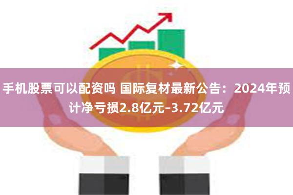 手机股票可以配资吗 国际复材最新公告：2024年预计净亏损2.8亿元–3.72亿元