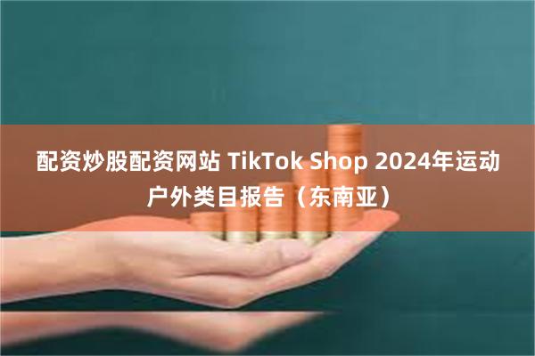 配资炒股配资网站 TikTok Shop 2024年运动户外类目报告（东南亚）