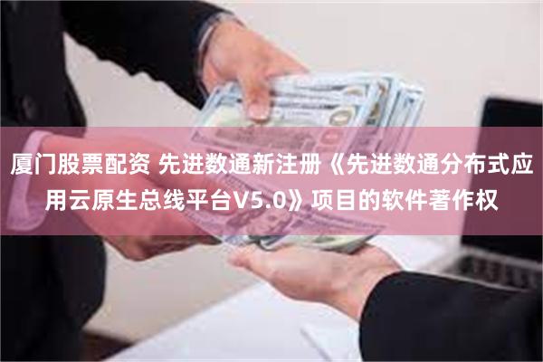 厦门股票配资 先进数通新注册《先进数通分布式应用云原生总线平台V5.0》项目的软件著作权