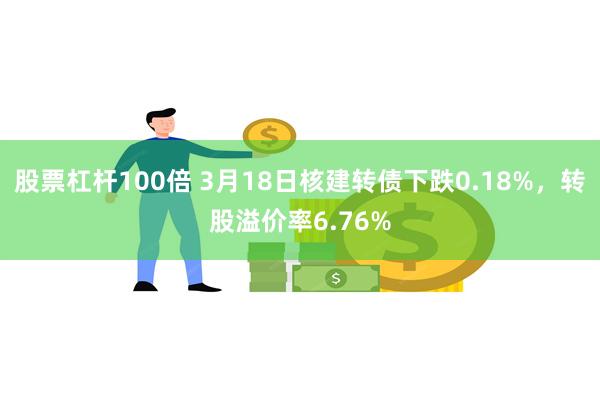 股票杠杆100倍 3月18日核建转债下跌0.18%，转股溢价率6.76%