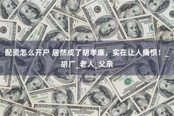 配资怎么开户 居然成了胡孝廉，实在让人痛恨！_胡广_老人_父亲